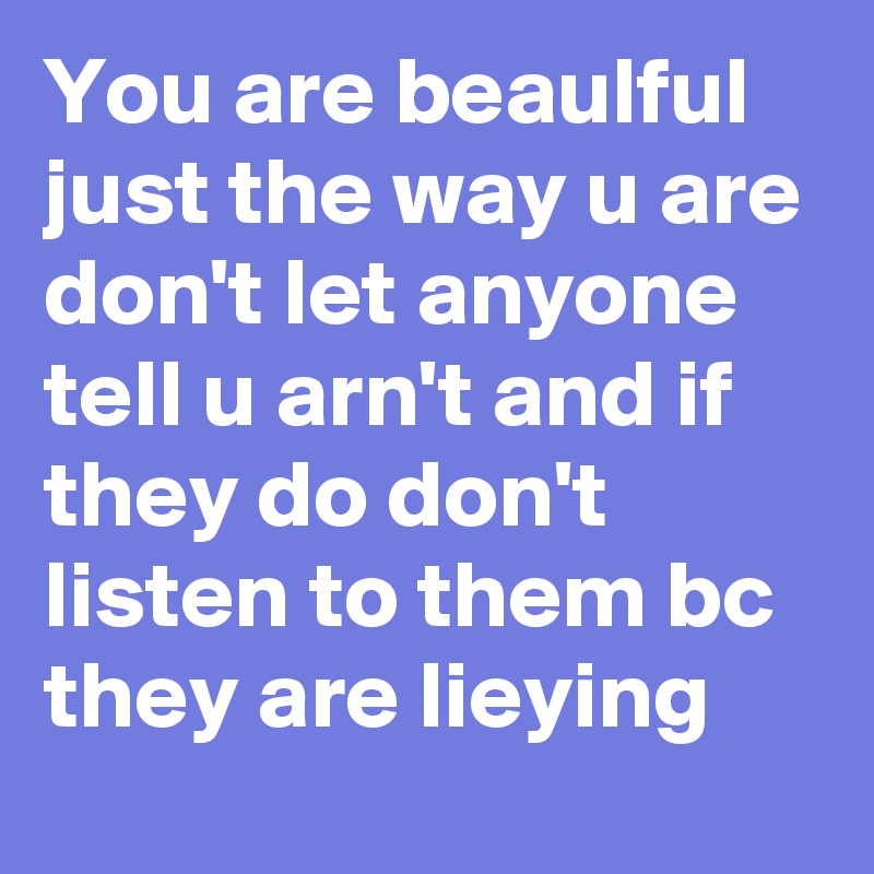 You are beaulful just the way u are don't let anyone tell u arn't and if they do don't listen to them bc they are lieying 