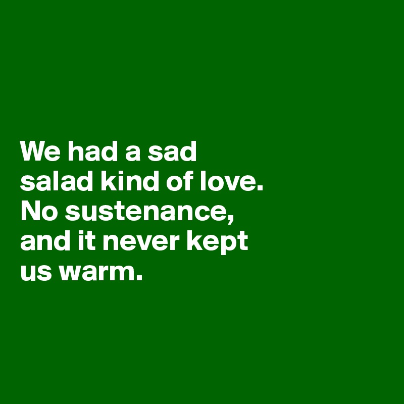 



We had a sad
salad kind of love. 
No sustenance, 
and it never kept 
us warm. 



