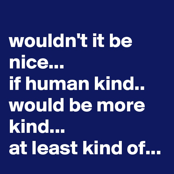 
wouldn't it be nice...
if human kind.. 
would be more kind...
at least kind of...
