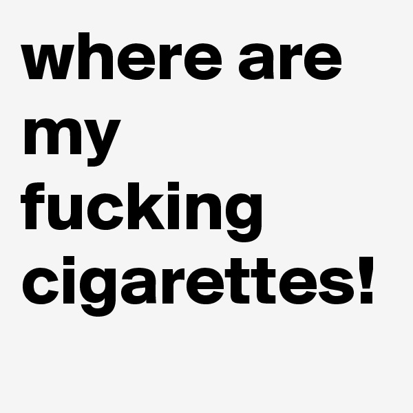 where are my fucking cigarettes!
