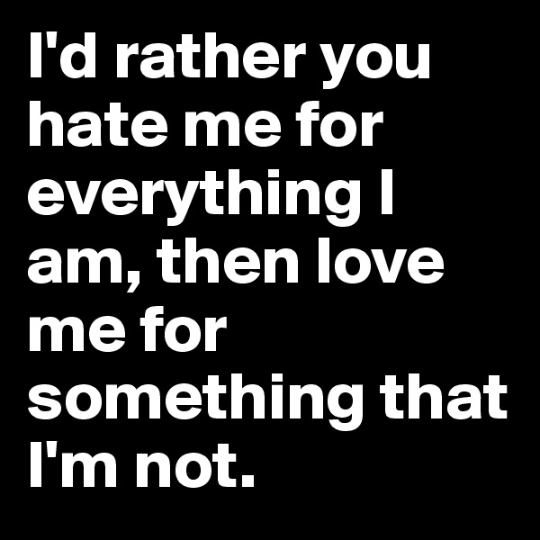 I'd rather you hate me for everything I am, then love me for something that I'm not.