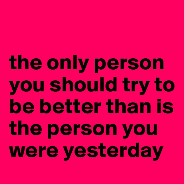 

the only person you should try to be better than is the person you were yesterday 