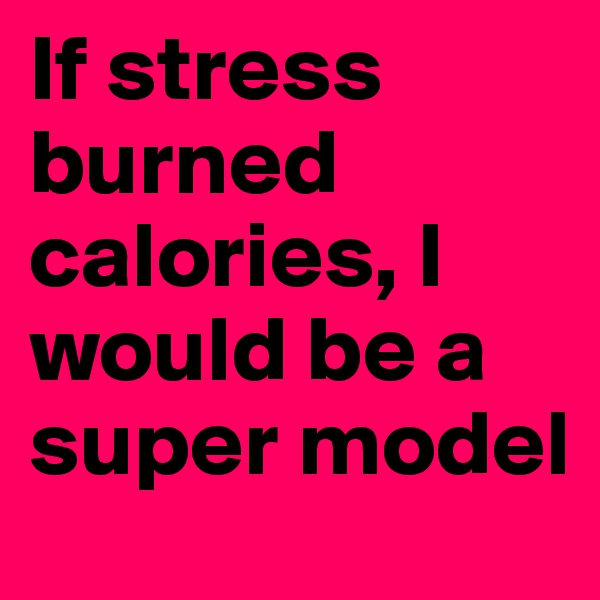 If stress burned calories, I would be a super model