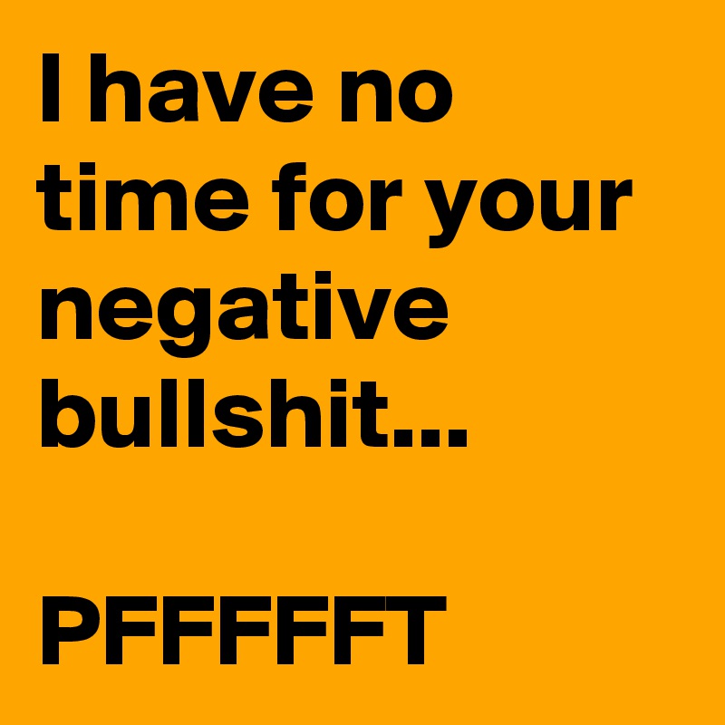 I have no time for your negative bullshit...

PFFFFFT