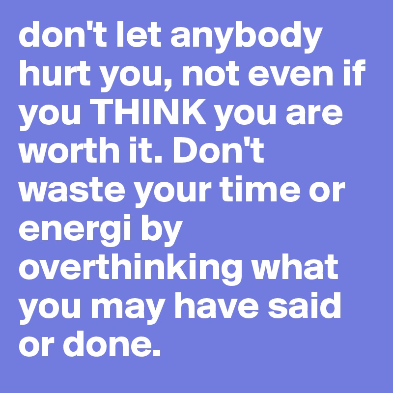 don't let anybody hurt you, not even if you THINK you are worth it. Don't waste your time or energi by overthinking what you may have said or done.
