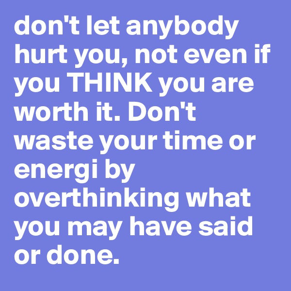 don't let anybody hurt you, not even if you THINK you are worth it. Don't waste your time or energi by overthinking what you may have said or done.