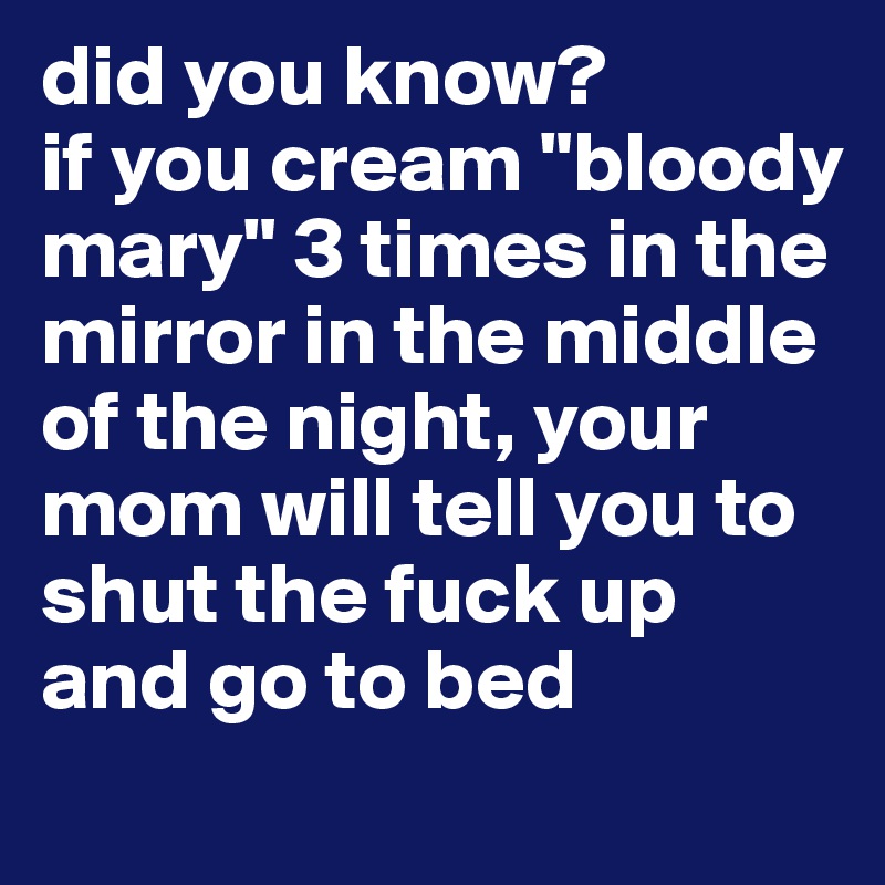 did you know?
if you cream "bloody mary" 3 times in the mirror in the middle of the night, your mom will tell you to shut the fuck up and go to bed
