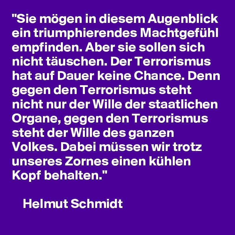 "Sie mögen in diesem Augenblick ein triumphierendes Machtgefühl empfinden. Aber sie sollen sich nicht täuschen. Der Terrorismus hat auf Dauer keine Chance. Denn gegen den Terrorismus steht nicht nur der Wille der staatlichen Organe, gegen den Terrorismus steht der Wille des ganzen Volkes. Dabei müssen wir trotz unseres Zornes einen kühlen Kopf behalten."                                                                                                                                 Helmut Schmidt