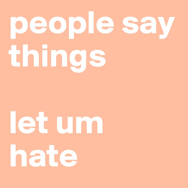people say things 

let um hate 