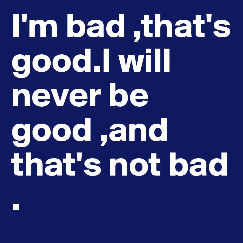 I'm bad ,that's good.I will never be good ,and that's not bad .