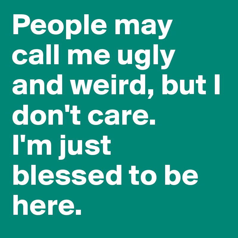 People may call me ugly and weird, but I don't care.
I'm just blessed to be here.