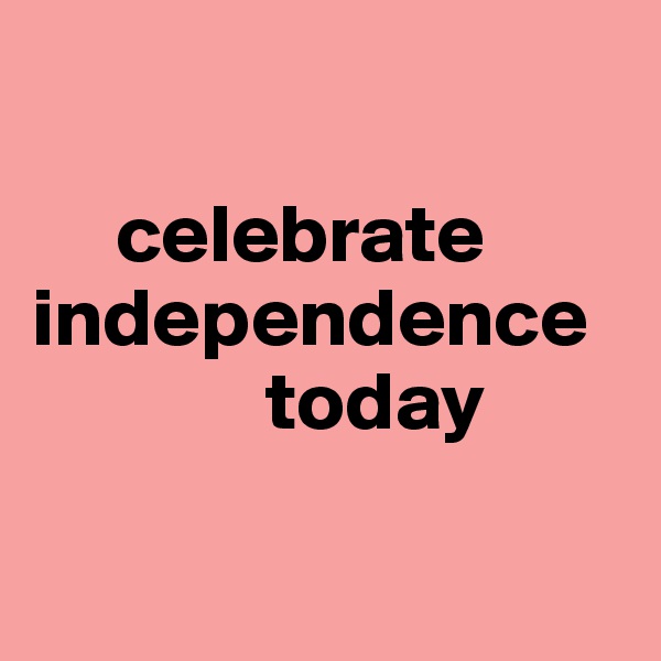 

     celebrate independence    
              today

