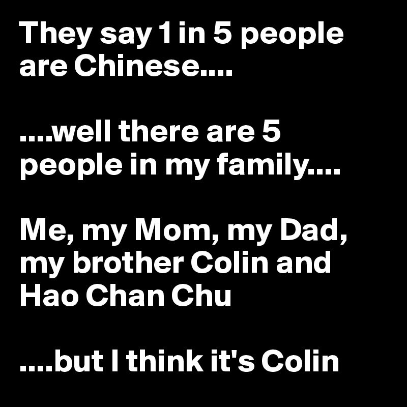They say 1 in 5 people are Chinese....

....well there are 5 people in my family....

Me, my Mom, my Dad, my brother Colin and Hao Chan Chu

....but I think it's Colin