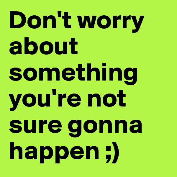 Don't worry about something you're not sure gonna happen ;) 