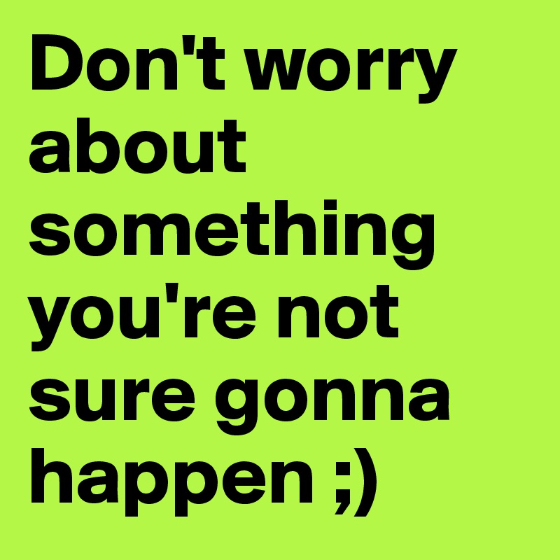 Don't worry about something you're not sure gonna happen ;) 