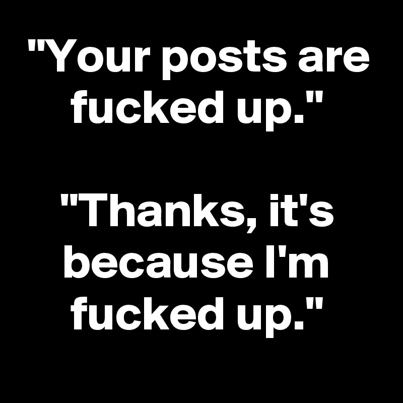 "Your posts are fucked up."

"Thanks, it's because I'm fucked up."
