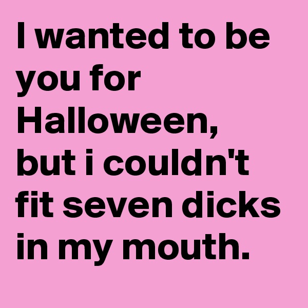 I wanted to be you for Halloween, but i couldn't fit seven dicks in my mouth.