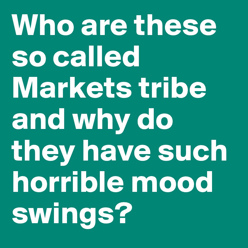 Who are these so called Markets tribe and why do they have such horrible mood swings?