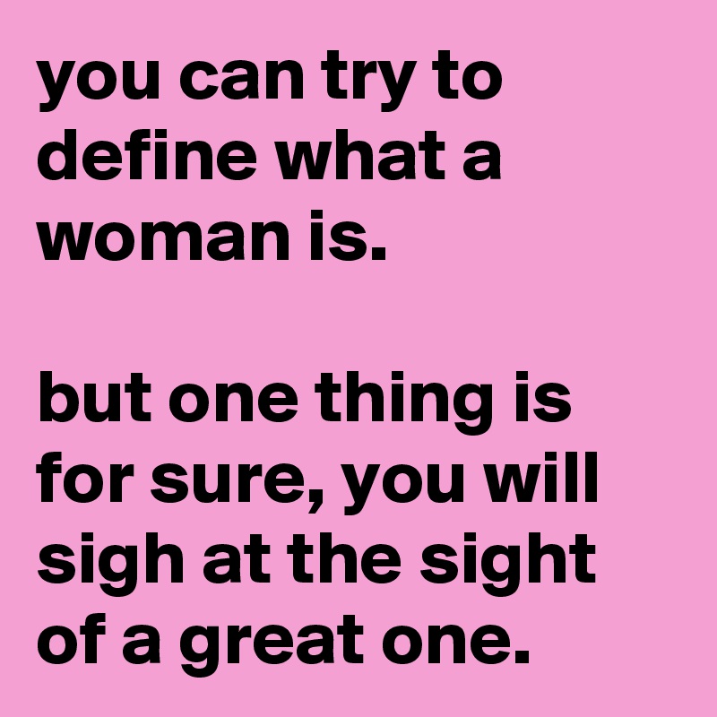 you can try to define what a woman is.

but one thing is for sure, you will sigh at the sight of a great one.