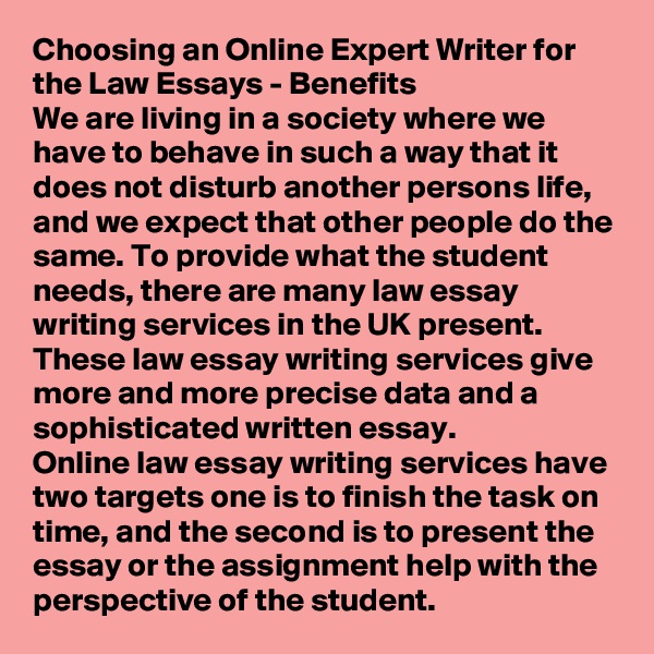 Choosing an Online Expert Writer for the Law Essays - Benefits
We are living in a society where we have to behave in such a way that it does not disturb another persons life, and we expect that other people do the same. To provide what the student needs, there are many law essay writing services in the UK present. These law essay writing services give more and more precise data and a sophisticated written essay.
Online law essay writing services have two targets one is to finish the task on time, and the second is to present the essay or the assignment help with the perspective of the student.