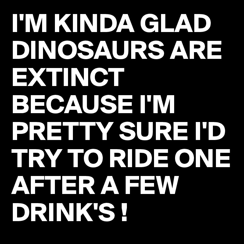 I'M KINDA GLAD DINOSAURS ARE EXTINCT BECAUSE I'M PRETTY SURE I'D TRY TO RIDE ONE AFTER A FEW DRINK'S !