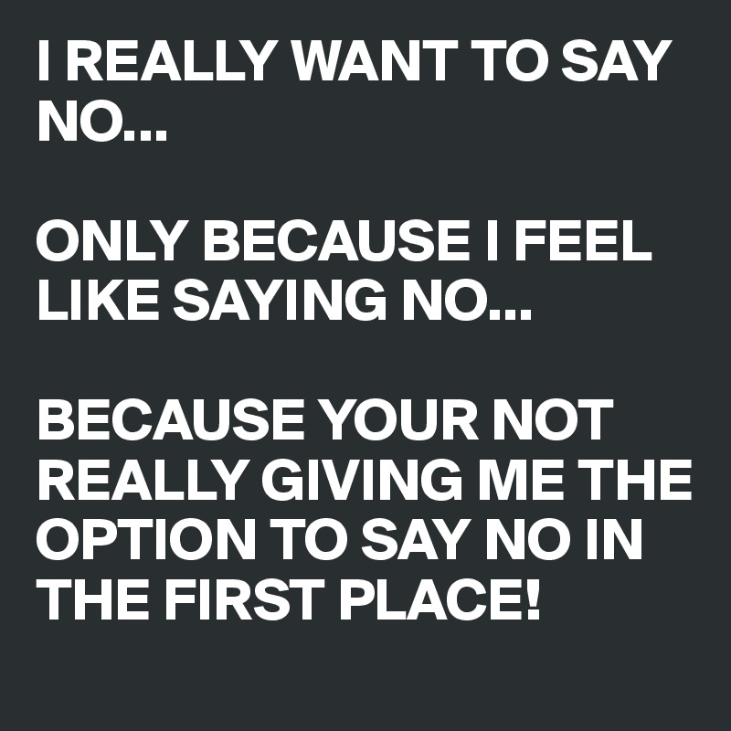 I REALLY WANT TO SAY NO...

ONLY BECAUSE I FEEL LIKE SAYING NO...

BECAUSE YOUR NOT REALLY GIVING ME THE OPTION TO SAY NO IN THE FIRST PLACE!