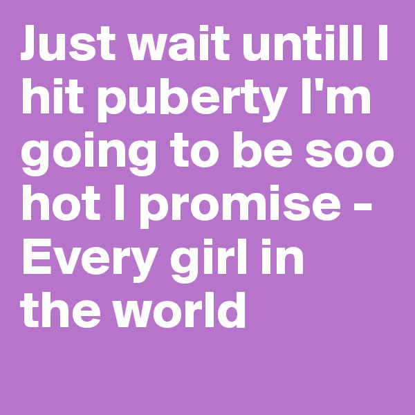 Just wait untill I hit puberty I'm going to be soo hot I promise - Every girl in the world