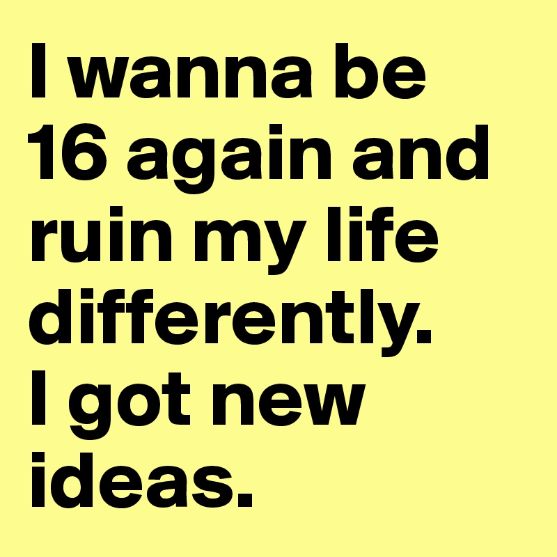 I wanna be 
16 again and ruin my life differently. 
I got new ideas.