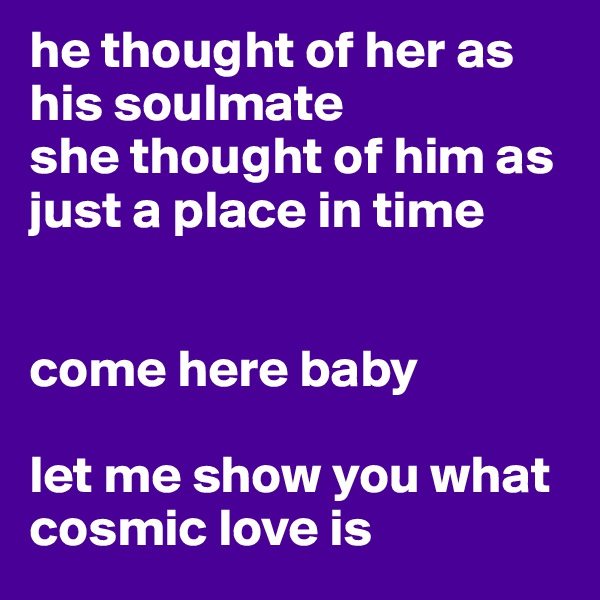 he thought of her as his soulmate
she thought of him as just a place in time


come here baby

let me show you what cosmic love is 
