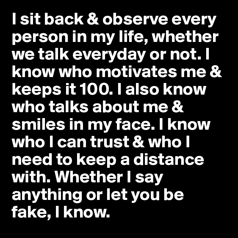I sit back & observe every person in my life, whether we talk everyday or not. I know who motivates me & keeps it 100. I also know who talks about me & smiles in my face. I know who I can trust & who I need to keep a distance with. Whether I say anything or let you be fake, I know. 