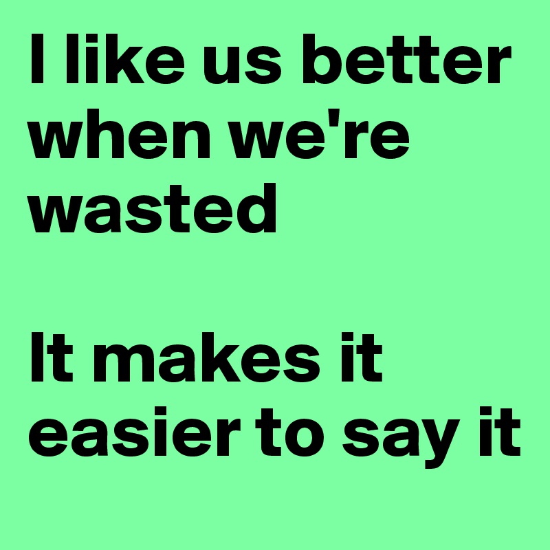 I like us better when we're wasted

It makes it easier to say it
