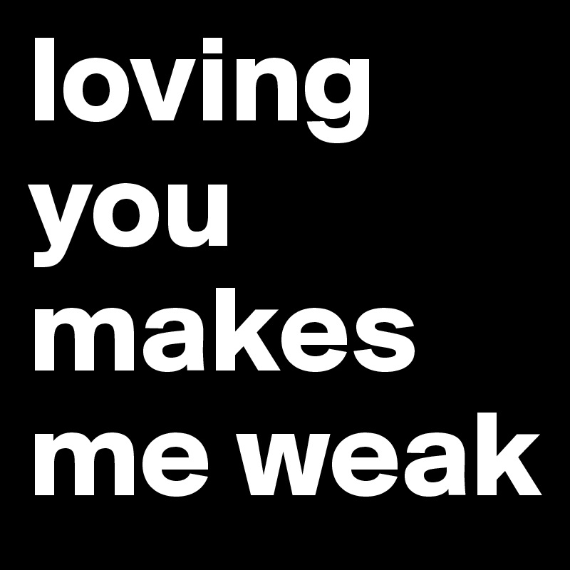 loving you makes me weak