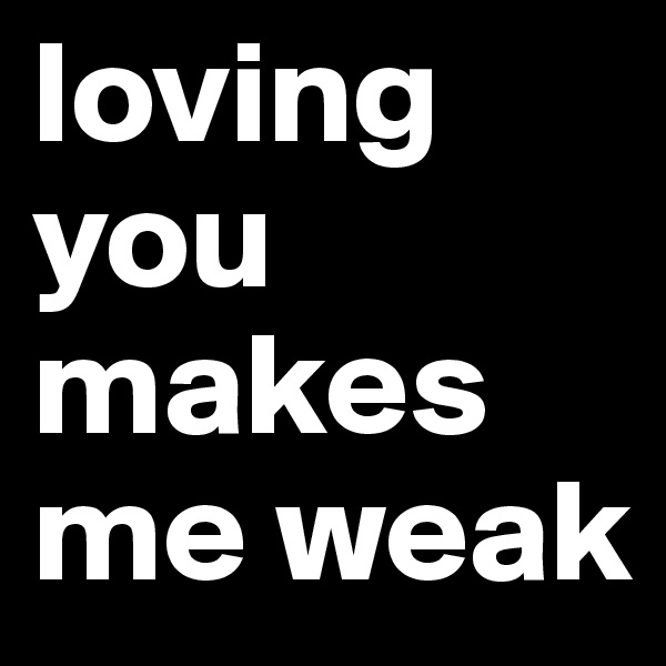 loving you makes me weak