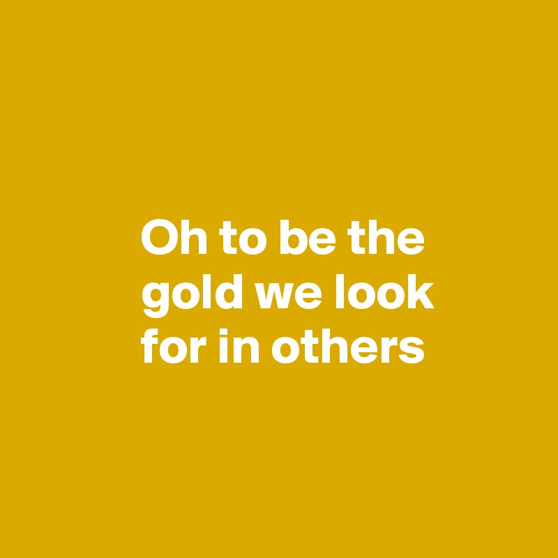 


           Oh to be the 
           gold we look 
           for in others


