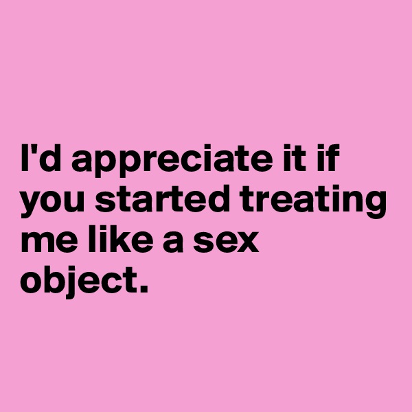 


I'd appreciate it if you started treating me like a sex object.

