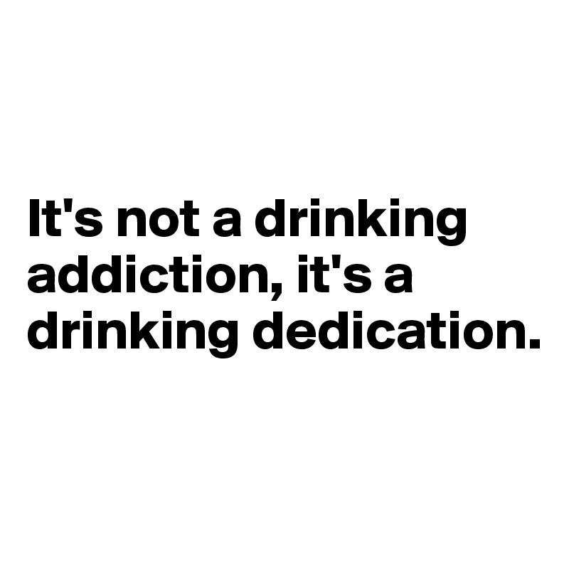 


It's not a drinking addiction, it's a drinking dedication.


