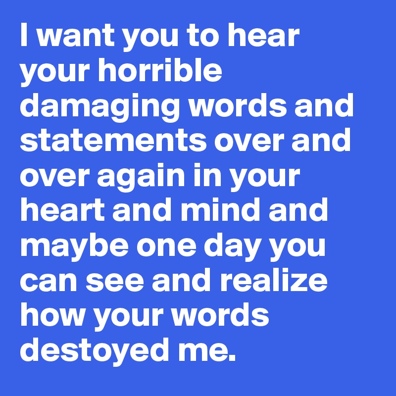 I want you to hear your horrible damaging words and statements over and over again in your heart and mind and  maybe one day you can see and realize how your words destoyed me.