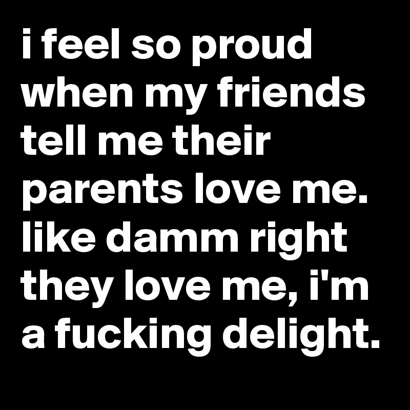i feel so proud when my friends tell me their parents love me. like damm right they love me, i'm a fucking delight.
