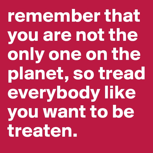 remember that you are not the only one on the planet, so tread everybody like you want to be treaten.