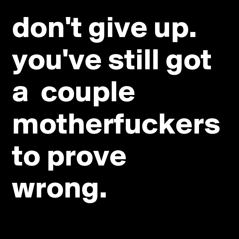 don't give up. you've still got a  couple motherfuckers to prove wrong.