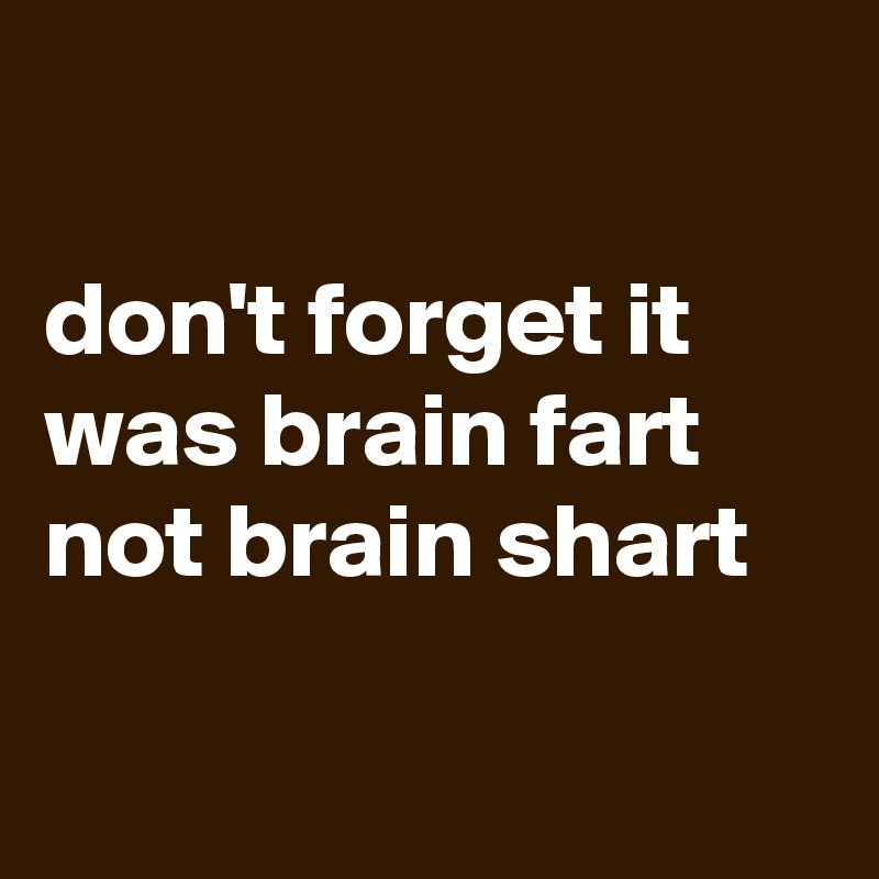

don't forget it was brain fart not brain shart

