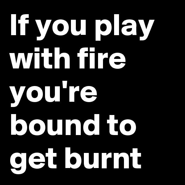 If you play with fire you're bound to get burnt