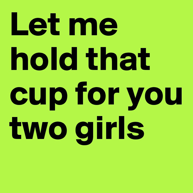 Let me hold that cup for you two girls