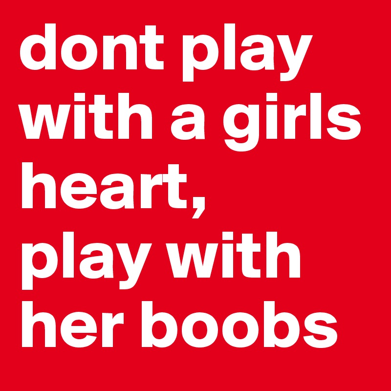 dont play with a girls heart,
play with her boobs