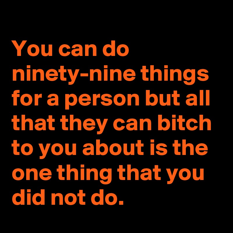 
You can do ninety-nine things for a person but all that they can bitch to you about is the one thing that you did not do.