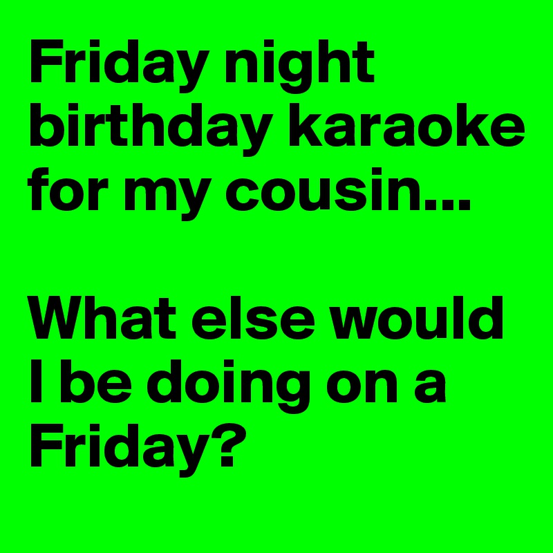 Friday night birthday karaoke for my cousin...

What else would I be doing on a Friday?