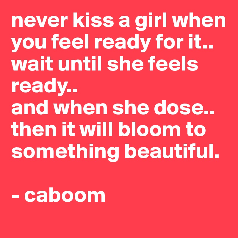 never kiss a girl when you feel ready for it.. 
wait until she feels ready..
and when she dose.. then it will bloom to something beautiful.

- caboom