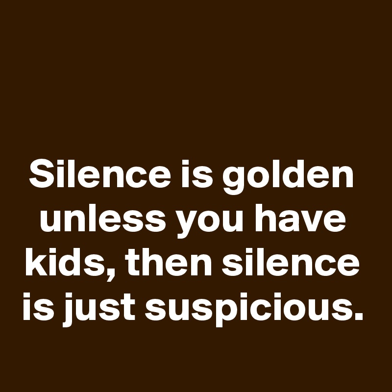 


Silence is golden
unless you have kids, then silence is just suspicious.