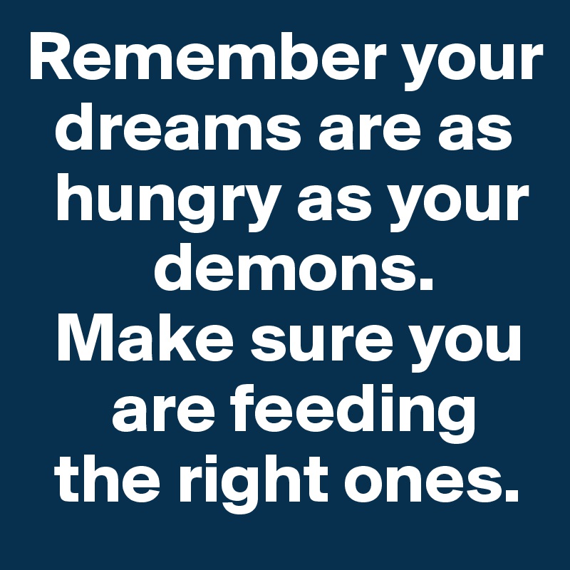 Remember your 
  dreams are as 
  hungry as your 
         demons. 
  Make sure you 
      are feeding 
  the right ones.