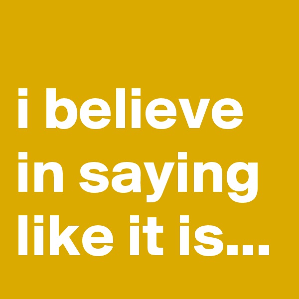 
i believe in saying like it is...